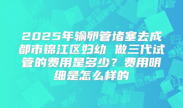 2025年输卵管堵塞去成都市锦江区妇幼 做三代试管的费用是多少？费用明细是怎么样的