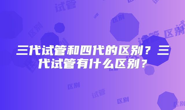三代试管和四代的区别？三代试管有什么区别？