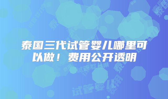 泰国三代试管婴儿哪里可以做！费用公开透明
