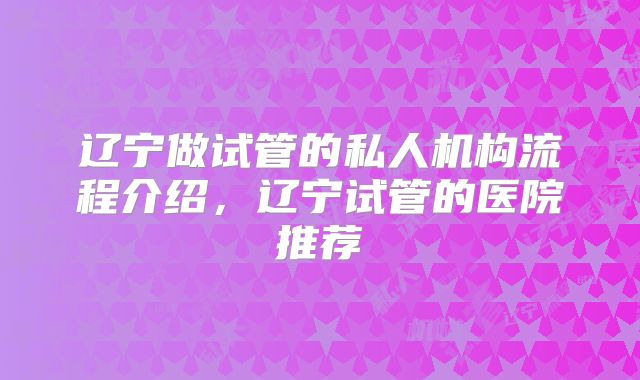 辽宁做试管的私人机构流程介绍,辽宁试管的医院推荐