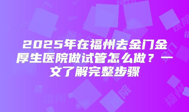 2025年在福州去金门金厚生医院做试管怎么做?一文了解完整步骤