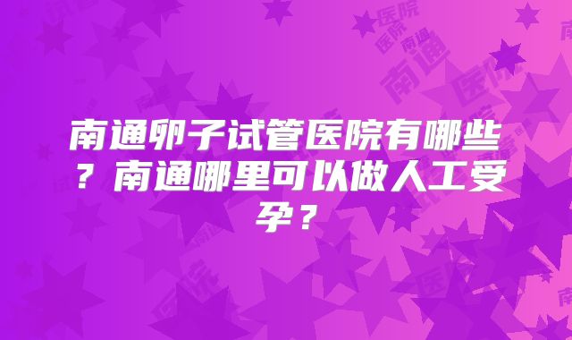 南通卵子试管医院有哪些?南通哪里可以做人工受孕?