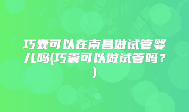 巧囊可以在南昌做试管婴儿吗(巧囊可以做试管吗?)