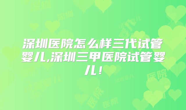 深圳医院怎么样三代试管婴儿,深圳三甲医院试管婴儿!