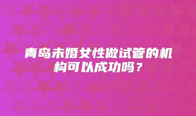 青岛未婚女性做试管的机构可以成功吗？