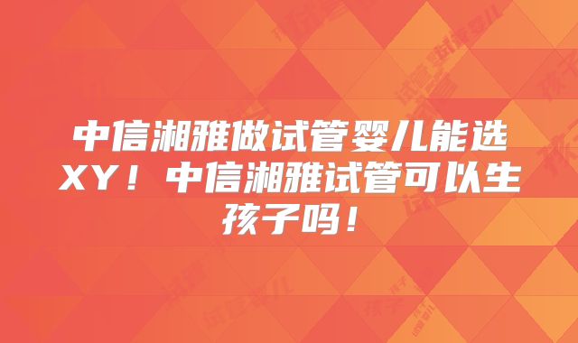 中信湘雅做试管婴儿能选XY!中信湘雅试管可以生孩子吗!