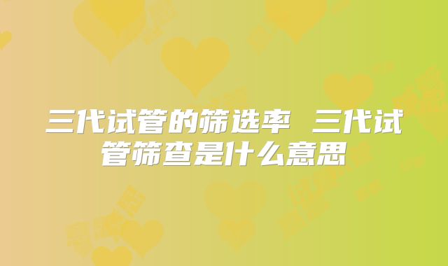 三代试管的筛选率 三代试管筛查是什么意思