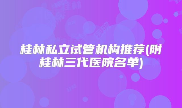 桂林私立试管机构推荐(附桂林三代医院名单)
