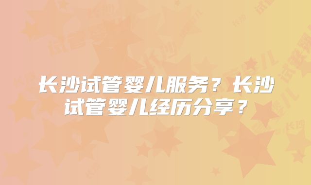 长沙试管婴儿服务?长沙试管婴儿经历分享?