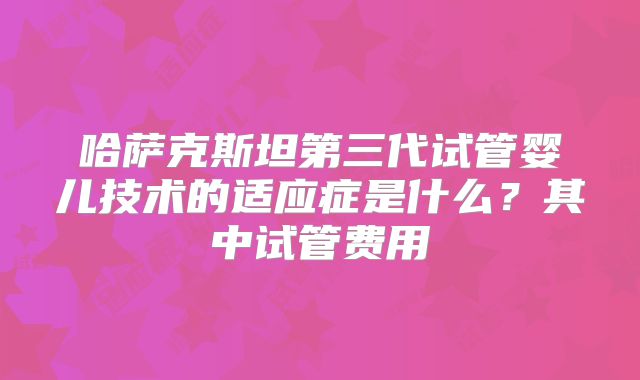 哈萨克斯坦第三代试管婴儿技术的适应症是什么？其中试管费用