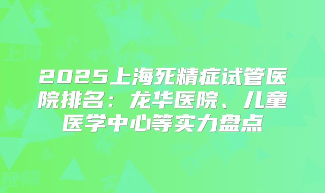 2025上海死精症试管医院排名：龙华医院、儿童医学中心等实力盘点