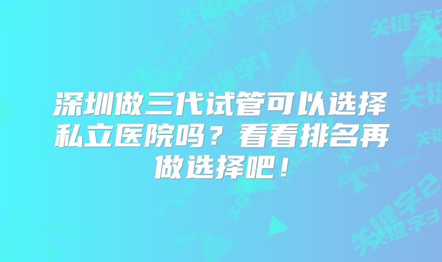 深圳做三代试管可以选择私立医院吗？看看排名再做选择吧！
