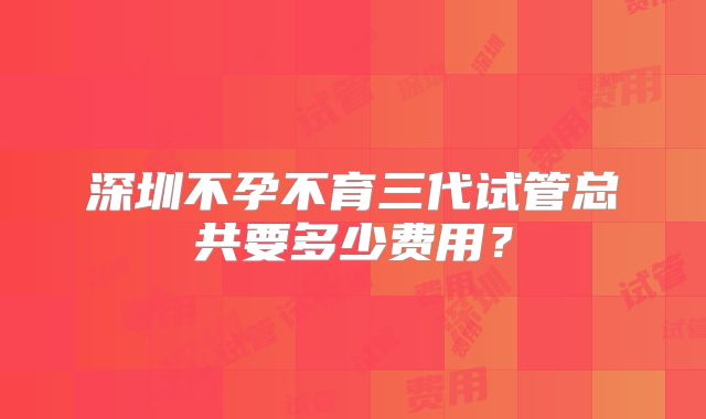 深圳不孕不育三代试管总共要多少费用？