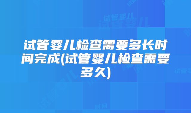 试管婴儿检查需要多长时间完成(试管婴儿检查需要多久)