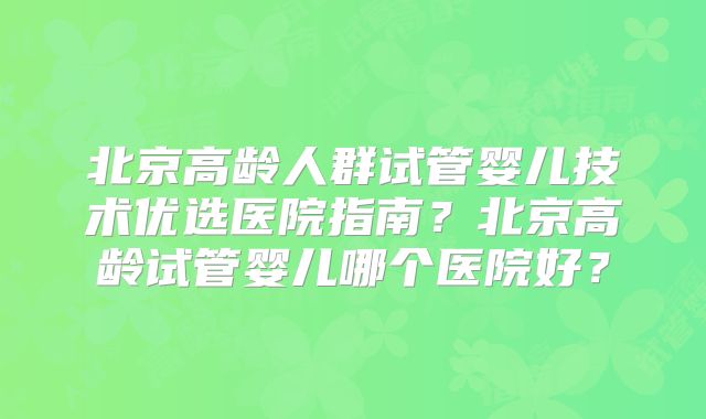 北京高龄人群试管婴儿技术优选医院指南？北京高龄试管婴儿哪个医院好？