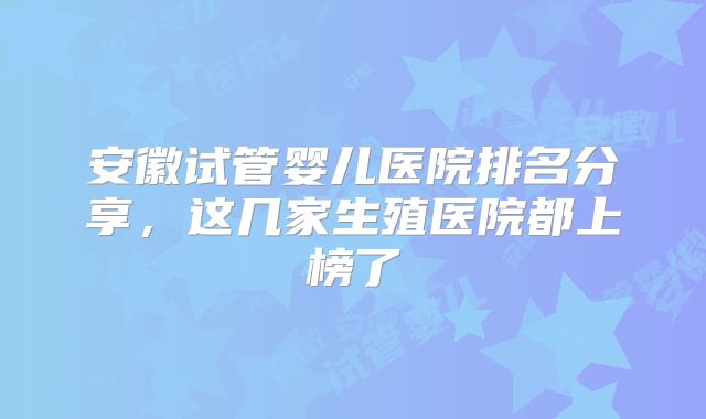 安徽试管婴儿医院排名分享，这几家生殖医院都上榜了