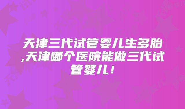 天津三代试管婴儿生多胎,天津哪个医院能做三代试管婴儿！