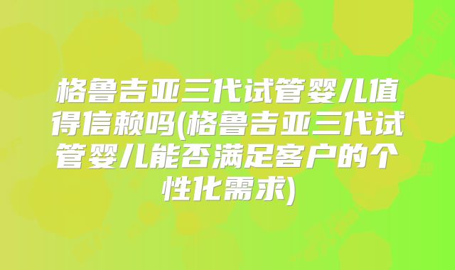 格鲁吉亚三代试管婴儿值得信赖吗(格鲁吉亚三代试管婴儿能否满足客户的个性化需求)