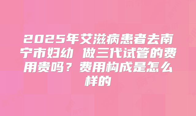 2025年艾滋病患者去南宁市妇幼 做三代试管的费用贵吗?费用构成是怎么样的