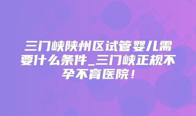 三门峡陕州区试管婴儿需要什么条件_三门峡正规不孕不育医院！