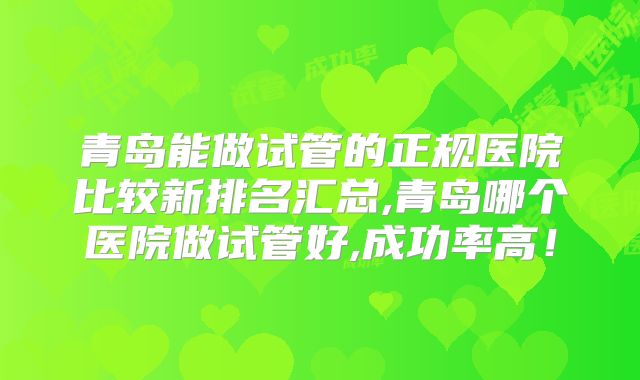 青岛能做试管的正规医院比较新排名汇总,青岛哪个医院做试管好,成功率高!