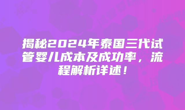 揭秘2024年泰国三代试管婴儿成本及成功率,流程解析详述!