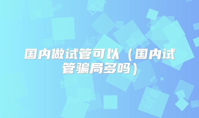 国内做试管可以(国内试管骗局多吗)