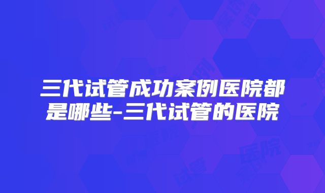 三代试管成功案例医院都是哪些-三代试管的医院