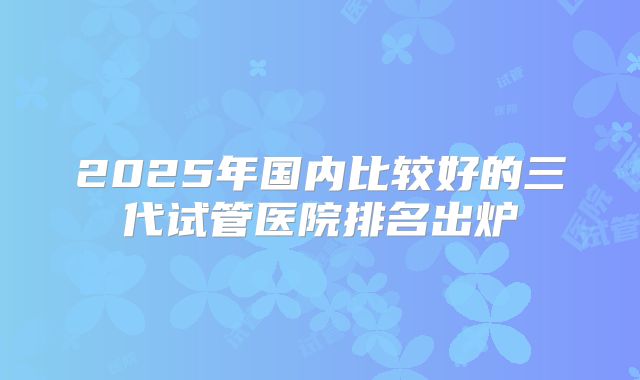2025年国内比较好的三代试管医院排名出炉