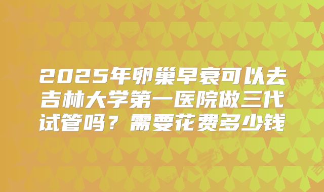 2025年卵巢早衰可以去吉林大学第一医院做三代试管吗？需要花费多少钱