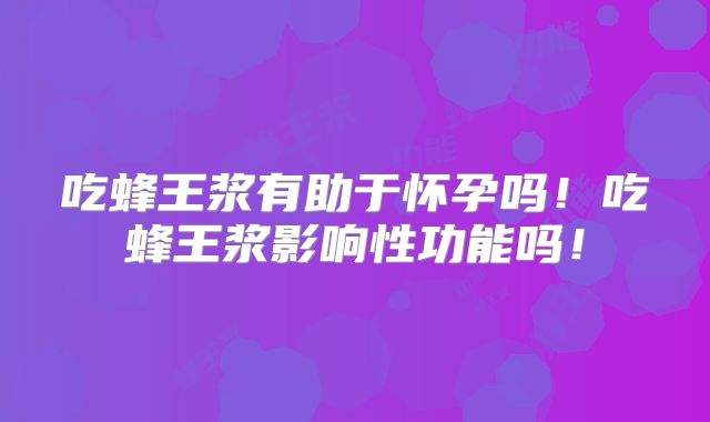 吃蜂王浆有助于怀孕吗！吃蜂王浆影响性功能吗！