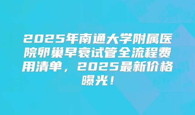 2025年南通大学附属医院卵巢早衰试管全流程费用清单,2025最新价格曝光!