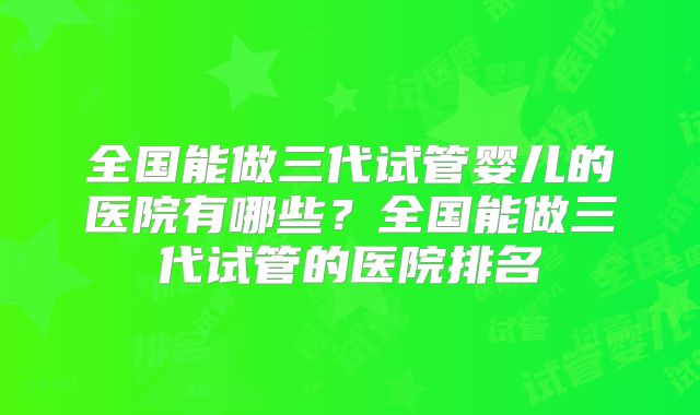 全国能做三代试管婴儿的医院有哪些？全国能做三代试管的医院排名