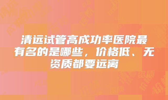 清远试管高成功率医院最有名的是哪些，价格低、无资质都要远离
