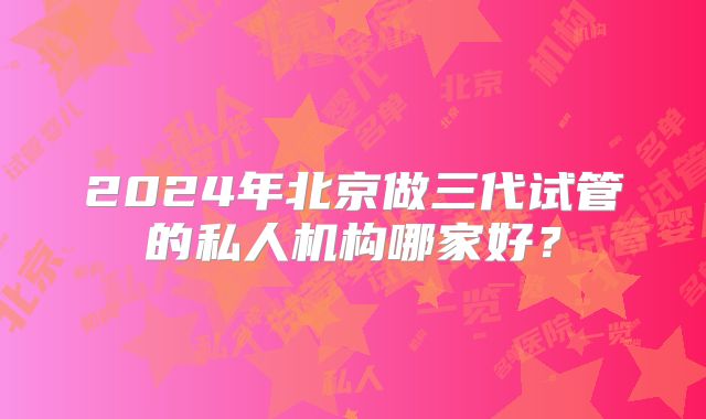 2024年北京做三代试管的私人机构哪家好？