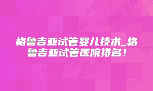 格鲁吉亚试管婴儿技术_格鲁吉亚试管医院排名！