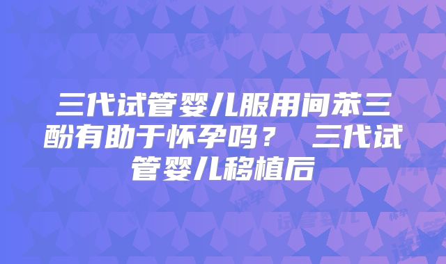 三代试管婴儿服用间苯三酚有助于怀孕吗？ 三代试管婴儿移植后
