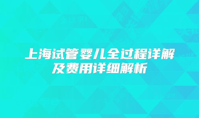 上海试管婴儿全过程详解及费用详细解析