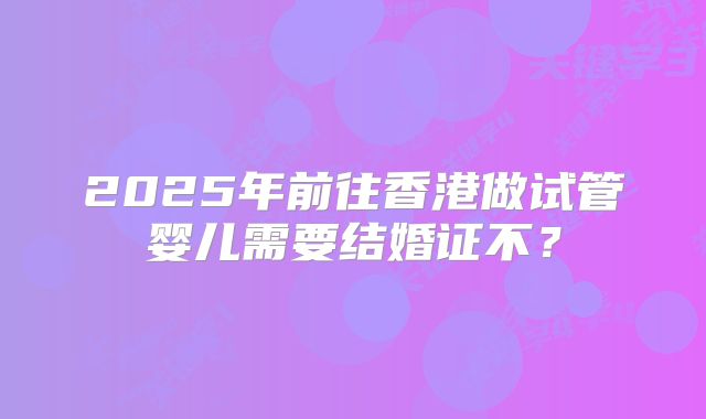 2025年前往香港做试管婴儿需要结婚证不?