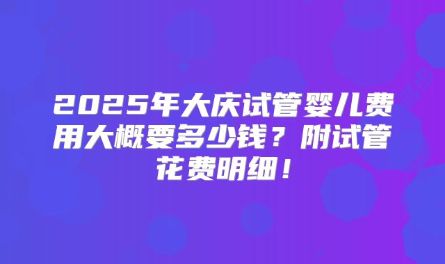 2025年大庆试管婴儿费用大概要多少钱？附试管花费明细！