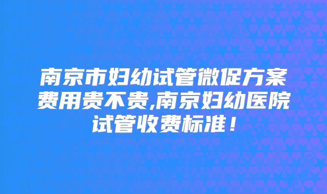 南京市妇幼试管微促方案费用贵不贵,南京妇幼医院试管收费标准!