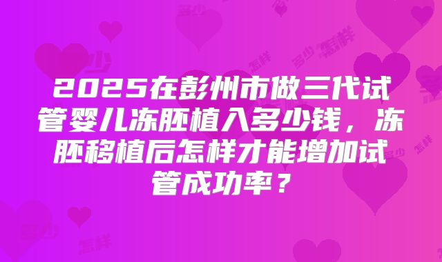 2025在彭州市做三代试管婴儿冻胚植入多少钱,冻胚移植后怎样才能增加试管成功率?