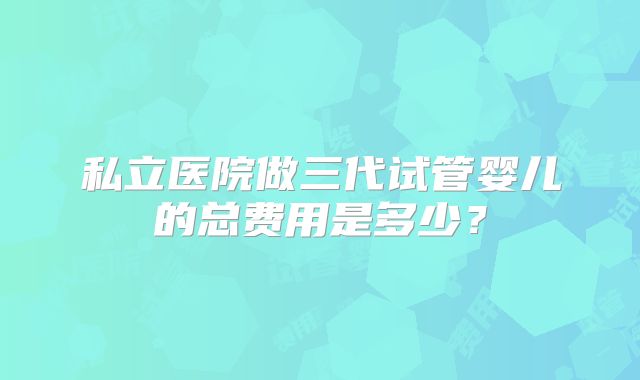 私立医院做三代试管婴儿的总费用是多少？
