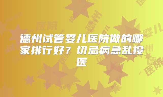 德州试管婴儿医院做的哪家排行好？切忌病急乱投医