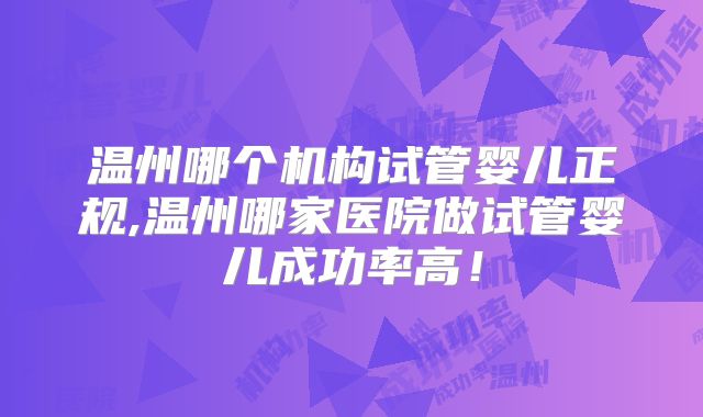 温州哪个机构试管婴儿正规,温州哪家医院做试管婴儿成功率高！