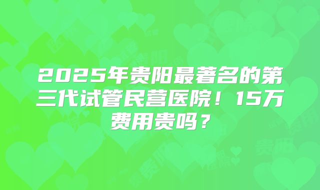 2025年贵阳最著名的第三代试管民营医院！15万费用贵吗？