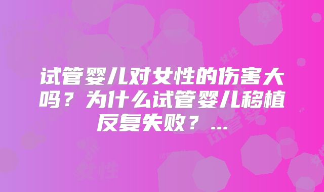 试管婴儿对女性的伤害大吗?为什么试管婴儿移植反复失败?...