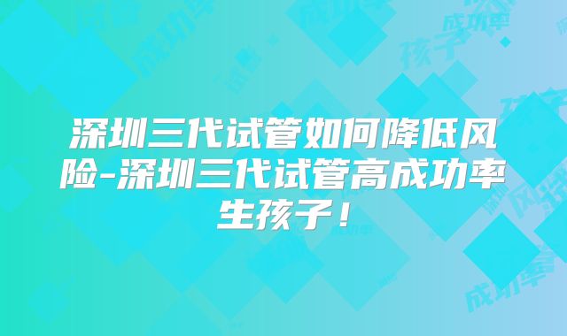 深圳三代试管如何降低风险-深圳三代试管高成功率生孩子!