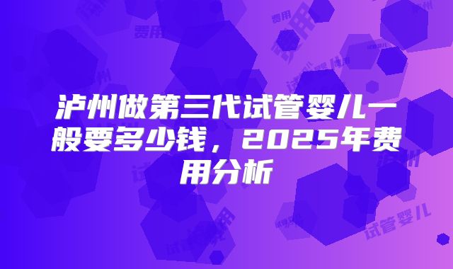 泸州做第三代试管婴儿一般要多少钱，2025年费用分析