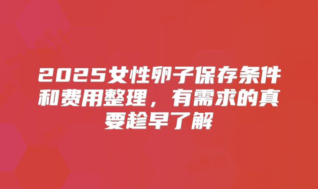 2025女性卵子保存条件和费用整理，有需求的真要趁早了解